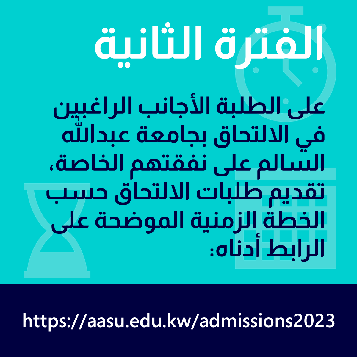 الفترة الثانية     
  
على اﻟﻄﻠﺒﺔ اﻷﺟﺎﻧﺐ اﻟﺮاﻏﺒﻴﻦ ﻓﻲ اﻻﻟﺘﺤﺎق ﺑﺠﺎﻣﻌﺔ ﻋﺒﺪﷲ اﻟﺴﺎﻟﻢ على ﻧﻔﻘﺘﻬﻢ اﻟﺨﺎﺻﺔ، تقديم طلبات الالتحاق حسب الخطة الزمنية الموضحة على الرابط أدناه:  aasu.edu.kw/admissions2023