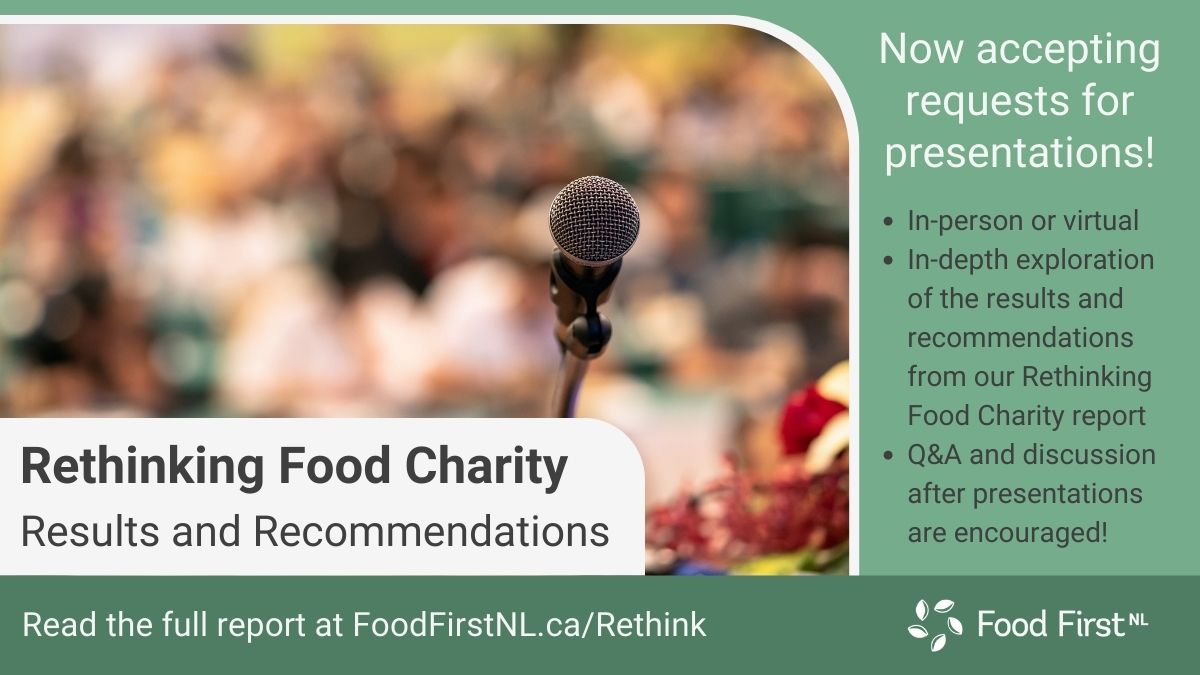 We're now offering virtual or in-person presentations on our Rethinking Food Charity Report! These in-depth talks will explore the consultations that led to these recommendations and consider what's needed to implement them. 
For requests, reach out at rethinkfood@foodfirstnl.ca.
