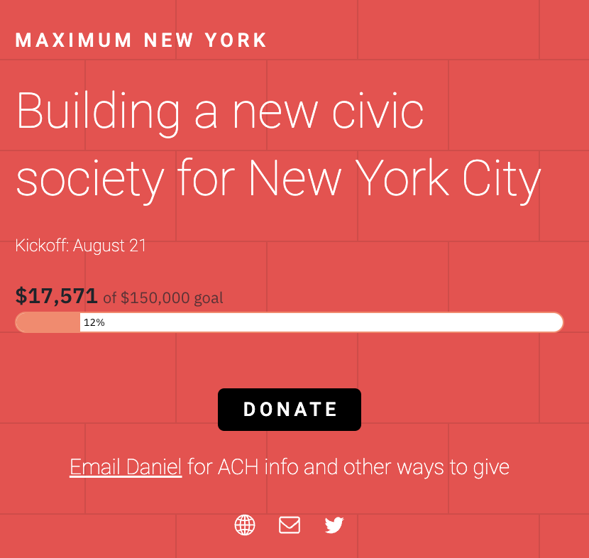 I have an unusual fundraising update for Maximum New York. First: in the first week, we raised $17,500 of the $150,000 goal. Auspicious! 

People have an appetite for civic entrepreneurialism, and I’m confident it will only grow.

And now the unusual part: