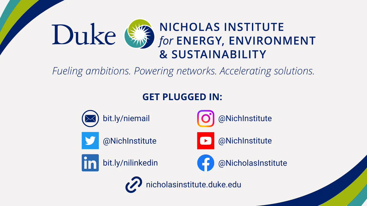 Images and text: Duke Nicholas Institute for Energy, Environment & Sustainability logo. Fueling ambitions. Powering networks. Accelerating solutions. Get plugged in: Email icon: bit.ly/niemail. Twitter icon: @NichInstitute. LinkedIn icon: bit.ly/nilinkedin. Instagram icon: @NichInstitute. YouTube icon: @NichInstitute. Facebook icon: @NicholasInstitute. Link icon: nicholasinstitute.duke.edu