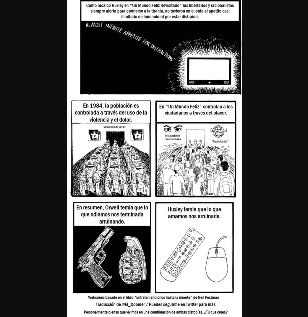 El_Doomer's tweet photo. 1984 Y UN MUNDO FELIZ. ¿EN QUÉ DISTOPÍA VIVIMOS?

Estos libros, que son tan populares como recomendables, plantean la existencia humana bajo dos sistemas dictatoriales de naturaleza muy distinta.

Para George Orwell, autor del libro 1984 (publicado en 1949) el futuro sería una tortura totalitaria ejercida mediante la fuerza y una vigilancia perpetua que llegaba hasta tu hogar. El día a día estaba marcado por la propaganda más contradictoria, y se "desaparecía" a ciudadanos por cuestionar mínimamente al régimen imperante o por "pensamientos erróneos".

En Un Mundo Feliz de Aldous Huxley, novela publicada en 1932, el método de control de las masas era muy diferente: la confusión y el hedonismo servían para enmascarar el rostro de un orden criminal detrás de una sonrisa.

En 'Amusing Ourselves to Death' (Entreteniéndonos Hasta la Muerte), publicado en 1985 por Neil Postman, su autor se planteaba en cuál de los dos modelos se encontraba la sociedad moderna.

Así comparaba estos dos sistemas perversos con nuestra realidad:

"Orwell temía a aquellos que prohibirían los libros. Lo que Huxley temía era que no habría razón para censurar libro alguno, porque no habría nadie interesado en leerlos.

Orwell temía a aquellos que nos privarían de la información. Huxley temía a aquellos que nos darían tanta que nos veríamos reducidos a la pasividad y el egoísmo.

Orwell temía que la verdad le sería ocultada al gran público. Huxley temía que la verdad quedaría ahogada en un mar de irrelevancia.

Orwell temía que nos convirtiéramos en una sociedad cautiva. Huxley temía que nos convirtiéramos en una sociedad trivial, preocupada por el equivalente a los 'feelies', 'orgías latrías' y el 'bumblepuppy' (entretenimiento, sexo y deportes).

Como destacaba Huxley en Un Mundo Feliz Revisado, aquellos que siempre estaban alerta para oponerse a la tiranía, no tuvieron en cuenta el apetito casi infinito de la humanidad por las distracciones.

Huxley añadió: En 1984, las personas eran controladas a través del dolor, y en Un Mundo Feliz, a través del placer."

Neil Postman concluyó que estábamos siendo dominados a través de un sistema que se asemejaba más al que proponía Aldous Huxley en su novela.

Si bien es cierto que la propaganda moderna es tan efectiva y sutil que es capaz de mantener la tiranía actual utilizando una cara amable (al menos en Occidente, y de momento), diría que vivimos en una combinación de ambas propuestas, especialmente debido al auge de internet.

Vivimos en el mundo planteado por Huxley en tanto que nuestro entretenimiento es literalmente ilimitado, nuestras sociedades son cada vez más individualistas y cada vez estamos más alienados y narcotizados. Hoy día, incluso nuestras emociones y las experiencias humanas más básicas como el sexo, el cariño, o la validación grupal son mercantilizadas para generarnos adicciones y vendernos como producto a las big-tech y sus anunciantes y accionistas.

Por otra parte, nuestra existencia se asemeja a la de Winston Smith en 1984 en tanto que vivimos vigilados en todo momento y en todas partes a través de nuestros dispositivos electrónicos, por lo intelectualmente soez pero efectivo de la propaganda del poder, y porque a las personas y medios incómodos ya se les está 'desapareciendo' (en este caso, de manera virtual) por "pensar erróneamente".

¿Tú qué opinas? ¿Crees que vivimos en un modelo que se asemeja más al de 1984, o en una realidad más parecida a la de Un Mundo Feliz? ¿O quizá también creas que existimos en una combinación de ambas?

Te leo 👀

---

Para más noticias y reflexiones puedes seguirme en @El_Doomer