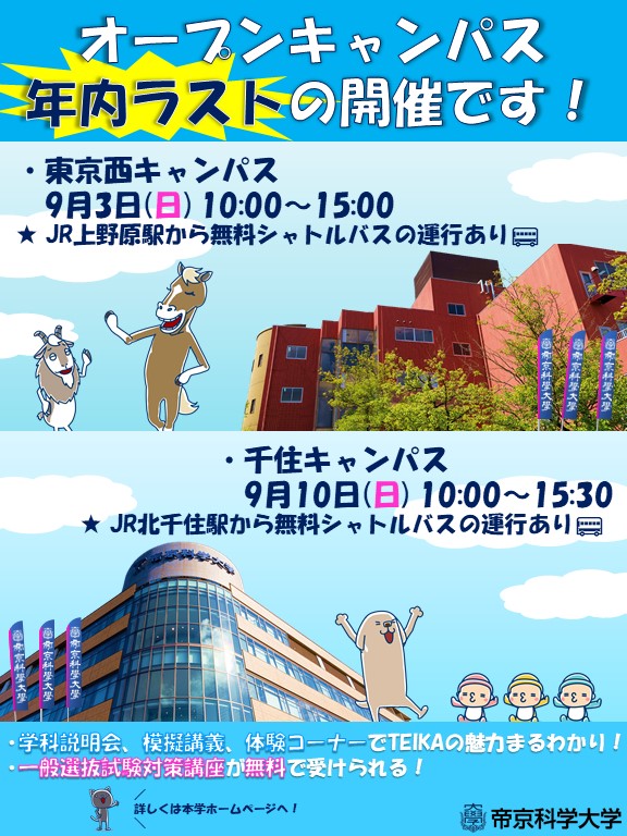 Teika1025's tweet photo. 【オープンキャンパス 年内ラストの開催！】

高校生の皆さん、夏休みはいかがでしたか？
暑い日はもう少し続きそうですね💦
今週末から、東京西キャンパス、千住キャンパス2週連続でオープンキャンパスを開催します！

こちらの開催が年内ラストとなります！

🐴東京西キャンパス
　9月3日(日) 10:00～15:00

🐶千住キャンパス
　9月10日(日) 10:00～15:30

＊事前予���制です。
お申し込みはこちら
https://t.co/MB8HnZJV9f
※入場の際にログインが必要となりますので、IDとパスワードは忘れないようにご注意ください。

・1年生から3年生まで大歓迎！！
・本学をまだよく知らなくてもOK👌
・お友達と参加してもOK👌
・家族と一緒に来てもOK👌
・もちろん一人でも大歓迎👍

さらに…
今回は「一般選抜試験対策講座」も開催します！
無料で「生物」や「英語」の試験対策ができますよ。

この機会に是非、TEIKAの魅力を体験してください♪
オンラインも同時に開催します！

たくさんの方のご参加をお待ちしております✨

#オープンキャンパス
#帝京科学大学