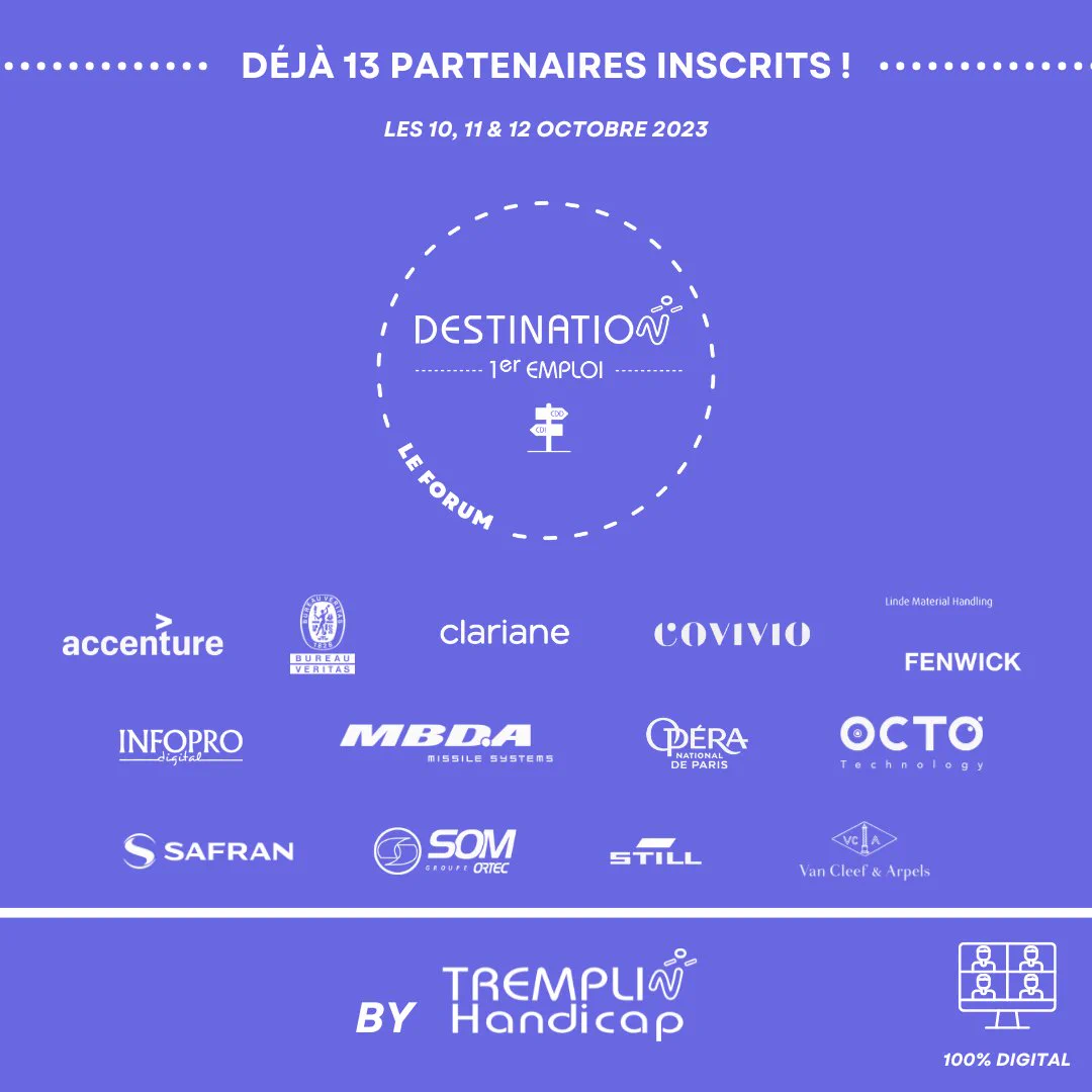 Eléments présents sur l'image (fond bleu/texte et logos en blanc) :
logo de l'association TREMPLIN Handicap organisatrice du Forum de recrutement
Logo du Forum "Destination 1er emploi"
Logos des 13 entreprises déjà partenaires du Forum, à savoir : 
Accenture, Bureau Veritas, Clariane, Covivio, Fenwick, InfoPro Digital, MBDA, Opéra national de paris, Octo Technology, Safran Engineering Services, Som Ortec, Still, Van Cleef & Arpels
Logo Forum 100% digital
Dates du Forum : 10, 11 et 12 octobre 2023