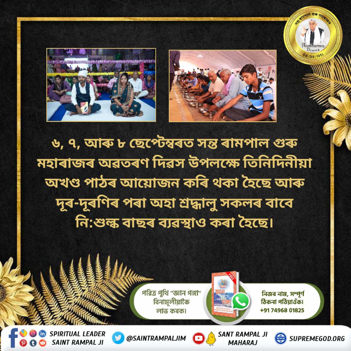 #तीन_दिवसीय_विशाल_भंडारा
৬, ৭, আৰু ৮ ছেপ্টেম্বৰত সন্ত ৰামপাল গুৰু মহাৰাজৰ অৱতৰণ দিৱস উপলক্ষে তিনিদিনীয়া অখণ্ড পাঠৰ আয়োজন কৰি থকা হৈছে আৰু দূৰ-দূৰণিৰ পৰা অহা শ্ৰদ্ধালু সকলৰ বাবে নি:শুল্ক বাছৰ ব্যৱস্থাও কৰা হৈছে।
ବିଶାଳ ଭୋଜନ-ଭଣ୍ଡାରା ସନ୍ଥ ରାମପାଲଜୀଙ୍କ ଦ୍ଵାରା