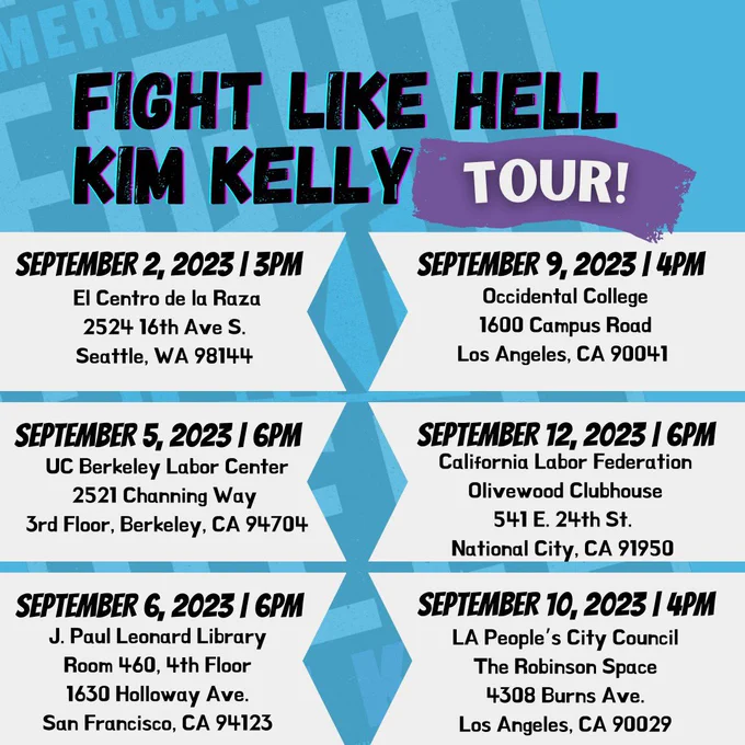 FIGHT LIKE HELL West Coast Book Tour Dates 2023\n\n9/2 - Seattle\, WA @ I
 WW/IWOC UNION CONVENTION\n3:00 PM PT\nAt El Centro de la Raza \n2524 16th 
 Ave S. \nSeattle\, WA 98144\n\n9/5 -Berkeley\, CA @ UC BERKELEY LABOR CENT
 ER\n6:00 PM PT\n2521 Channing Way \n3rd floor\, Berkeley\, CA 94704\n\n9/6
  -San Francisco\, CA @ SAN FRANCISCO STATE UNIVERSITY LABOR ARCHIVES\n6:00
  PM PT\nAt J. Paul Leonard Library\nRoom 460\, 4th Floor \n1630 Holloway A
 ve\nSan Francisco\, CA 94132\n\n9/9 - Los Angeles\, CA @ OCCIDENTAL COLLEG
 E\n4:00 PM PT\n1600 Campus Road\nLos Angeles\, California 90041\n\n9/10 -L
 os Angeles\, CA @ THE ROBINSON SPACE\n4:00 PM PT\n4308 Burns Ave\nLos Ange
 les\, CA 90029\n\n9/12 -San Diego\, CA @ THE OLIVEWOOD CLUBHOUSE\n6:00 PM 
 PT\n541 E 24th Street\nNational City\, CA 91950