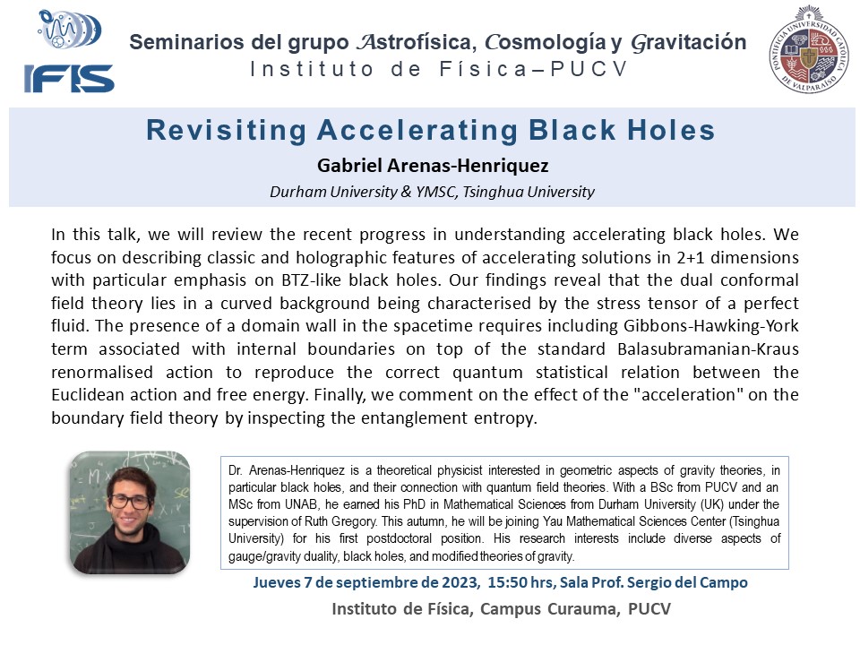 Te invitamos este 7 de septiembre al seminario del grupo de Astrofísica, Cosmología y Gravedad, a partir de las 15:50 hrs en la sala 208.

Gabriel Arenas-Henriquez de Durham University &amp; YMSC, Tsinghua University, presentará "Revisiting Accelerating Black Holes".