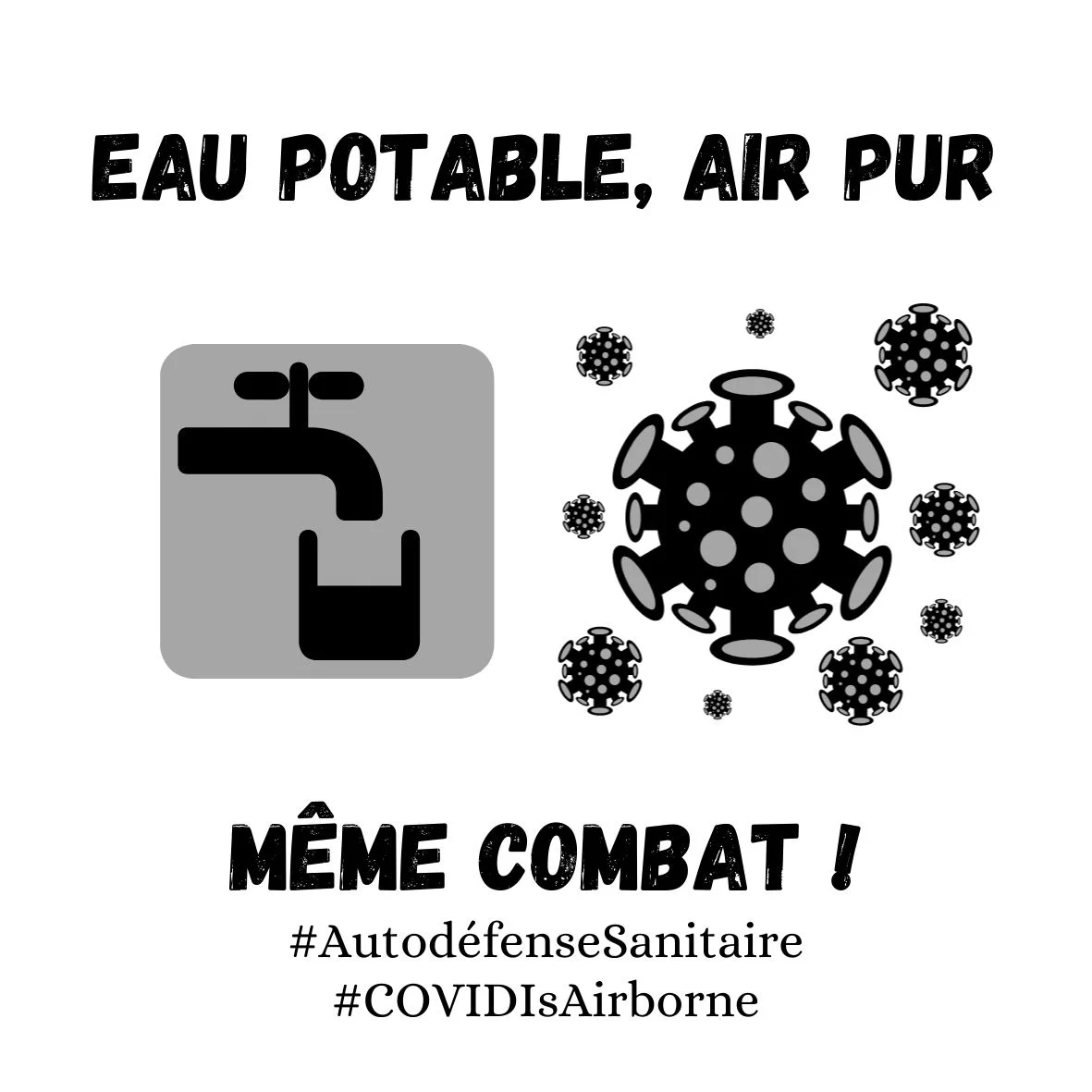 Sticker carré et blanc.

Texte en noir et majuscule en haut : "EAU POTABLE, AIR PUR"

Deux pictogrammes au milieu : un robinet au dessus d'un verre d'eau à moitié rempli et une représentation du COVID semblant flotter dans l'air

Texte en noir et majuscules en bas : "MÊME COMBAT !"

Hashtags en dessous : "#AutodéfenseSanitaire, #COVIDISAirborne"