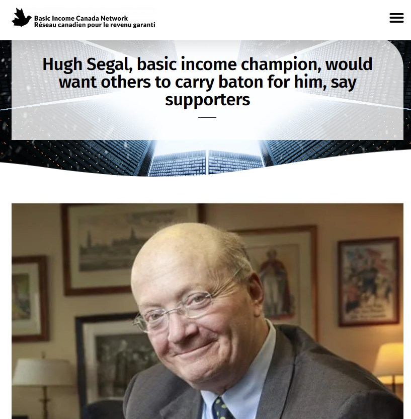 ubi_works's tweet photo. "We will carry on in his memory, to realize his dream of a more just and caring Canada, where no one need suffer the indignities of poverty. His memory is a blessing to us in the basic income movement.” - Elaine Power, Queen's University Professor and co-author of “The Case for Basic Income: Freedom, Security, Justice”

"he worked across party lines and with civil society. Then, as basic income organizations began to form and a movement grew, he was so generous with his time, wisdom and support for others who shared his goals for an end to poverty and a decent life for everyone.” - Sheila Regehr, Chair of the Basic Income Canada Network

“a great way to honour him now will be to continue to pursue basic income specifically and social justice generally, taking the baton that he has passed to us.” - Rob Rainer, Reeve of Tay Valley Township

"[Hugh Segal] had the patience of a gardener, because he’d work slowly and kindly with the opponents … He was a wonderful human being, and it was a great privilege, a high privilege for me to know him as well as I did and to work with him.” - Former Prime Minister Brian Mulroney

Article by Roderick Benns