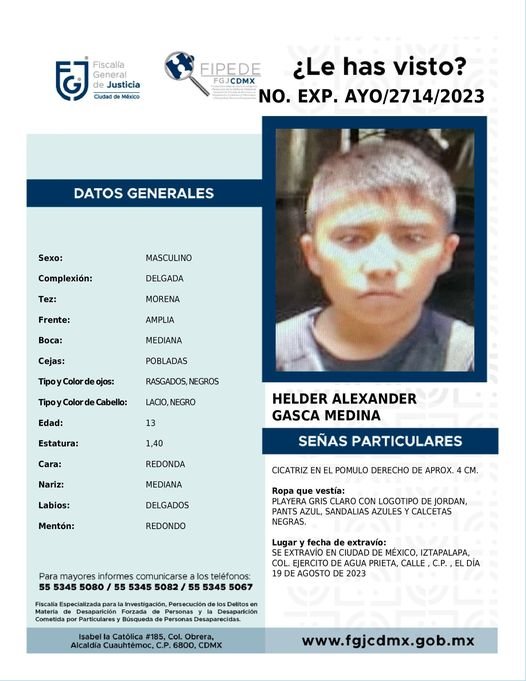 Se solicita su colaboración en RT y difusión para la localización de HELDER ALEXANDER de 13 años,  desaparecido en <a href="/Alc_Iztapalapa/">Alcaldía Iztapalapa</a> el 19-08-23
Vía <a href="/FiscaliaCDMX/">Fiscalía CDMX</a> 
<a href="/Fam_Unidas_AC/">FamUnidasporunacausa</a> <a href="/botDesaparecidx/">BotDesaparecidx</a> <a href="/C5CDMX/">@C5_CDMX</a> <a href="/busqueda_cdmx/">Comisión de Búsqueda CDMX</a> @Regreso_a_Casa <a href="/AyudaSinDudar2/">AyudaSinDudarOficial</a> <a href="/GN_MEXICO_/">Guardia Nacional</a> <a href="/SOS_Busqueda/">Alerta SOS Lindavista Hasta Encontrarles</a>