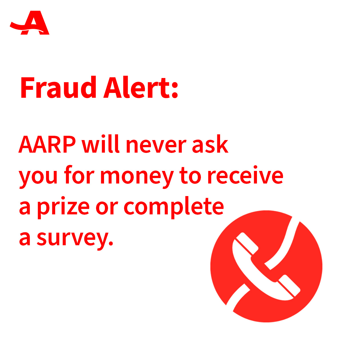 AARP will never call, email or mail you a letter asking for money to receive a prize or complete a survey. If this happens to you, do not respond. Contact @aarpfraudwatch to report the scam
