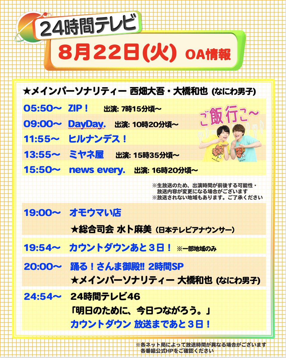 24hourTV's tweet photo. 【番組情報📣】
8/22 (火) 今日の放送予定です📺✨

／
電波ジャック #西畑大吾 #大橋和也
＼
⏰5時50分：#ZIP
⏰9時：#DayDay
⏰11時55分：#ヒルナンデス
⏰13時55分：#ミヤネ屋
⏰15時50分：#newsevery

⏰19時：#オモウマい店
⏰20時：#さんま御殿
⏰24時54分：あと３日!

#24時間テレビ #なにわ24 https://t.co/HTM052BMwV