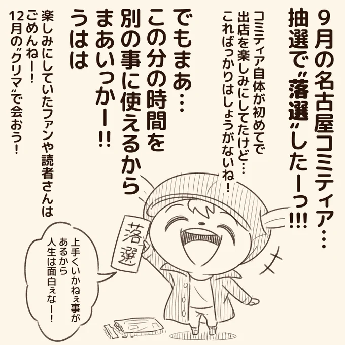 ちょっとしたご報告!  「9月の名古屋コミティアに出店する!」って意気込んでたけど… 抽選の結果、落選した!  楽しみにしてた人には申し訳ないけど、その分"クリマ"に力いれるから!  自分でコントロールできねぇ事は考えてもしょうがねぇので… 切り替えて次いこ!  これもまた経験ですな!うはは