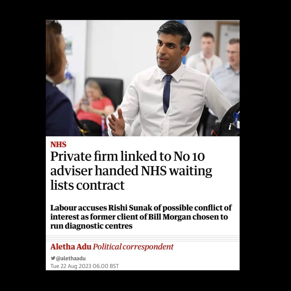 NHS
A photo of Prime Minister Rishi Sunak with the headline: “Private firm linked to No 10 adviser handed NHS waiting lists contract.”

Labour accuses Rishi Sunak of possible conflict of interest as former client of Bill Morgan chosen to run diagnostic centres.

By Aletha Adi, political correspondent, @alethaadu.
Ties 22 Aug 2023 06:00 BST