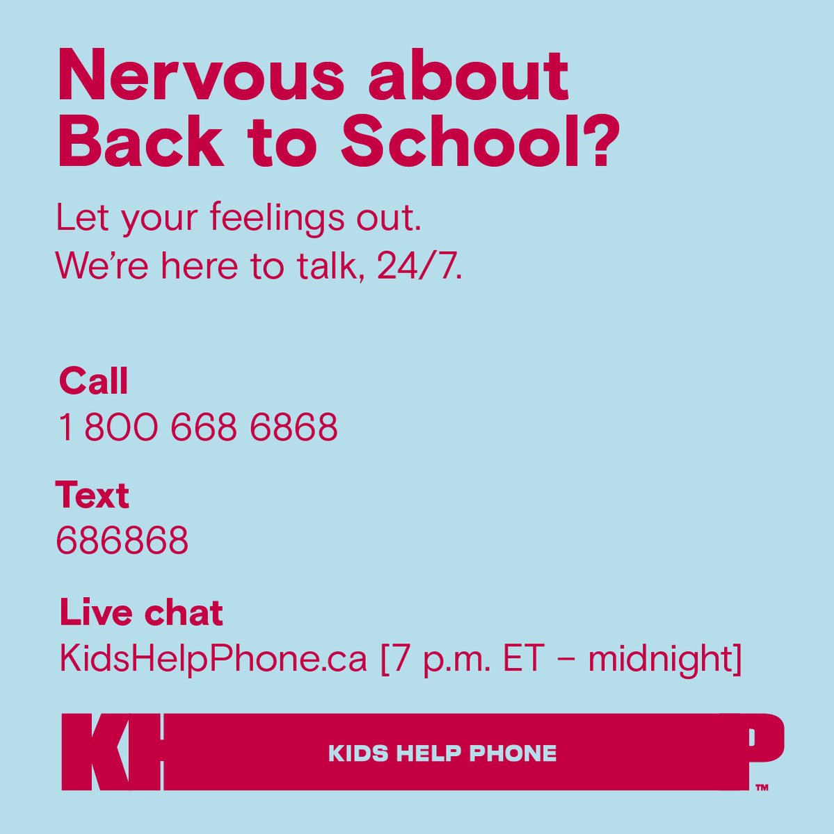 Nervous about going back –to school? Let your feelings out. We’re here for all the feelings.

Call 1-800-668-6868
Text 686868 
Live chat KidsHelpPhone.ca [7 p.m. ET – midnight]