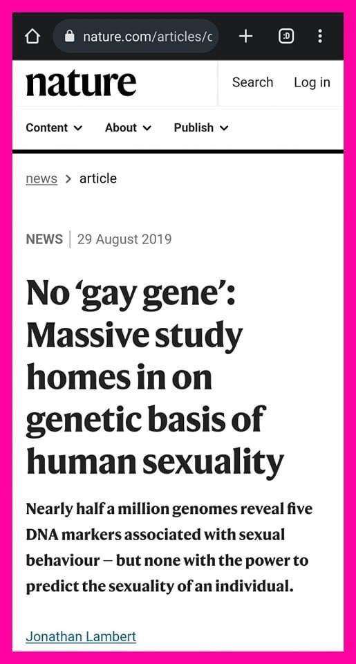 Astridueil's tweet photo. To everyone who claims that homosexuality has biological and physiological causes:

In August 2019, the scientific journals Science and Nature published the results of a study that is the largest of human genotypes of about 470,000 people from Britannia and America who have homosexual activity. The results of the research concluded that “there is no gay gene.” .

 A study of nearly half a million genomes has revealed five DNA markers associated with sexual behavior - but nothing has been shown to have the ability to predict an individual's sexual activity. The study co-authors, from MIT, Harvard University and the Institute of Molecular Medicine of Finland, concluded that “non-genetic factors — such as environment, upbringing, and personality — are far more important in influencing a person's choice of sexual partner, just as they are. with most other personality, behavioral, and physical traits of a human being.