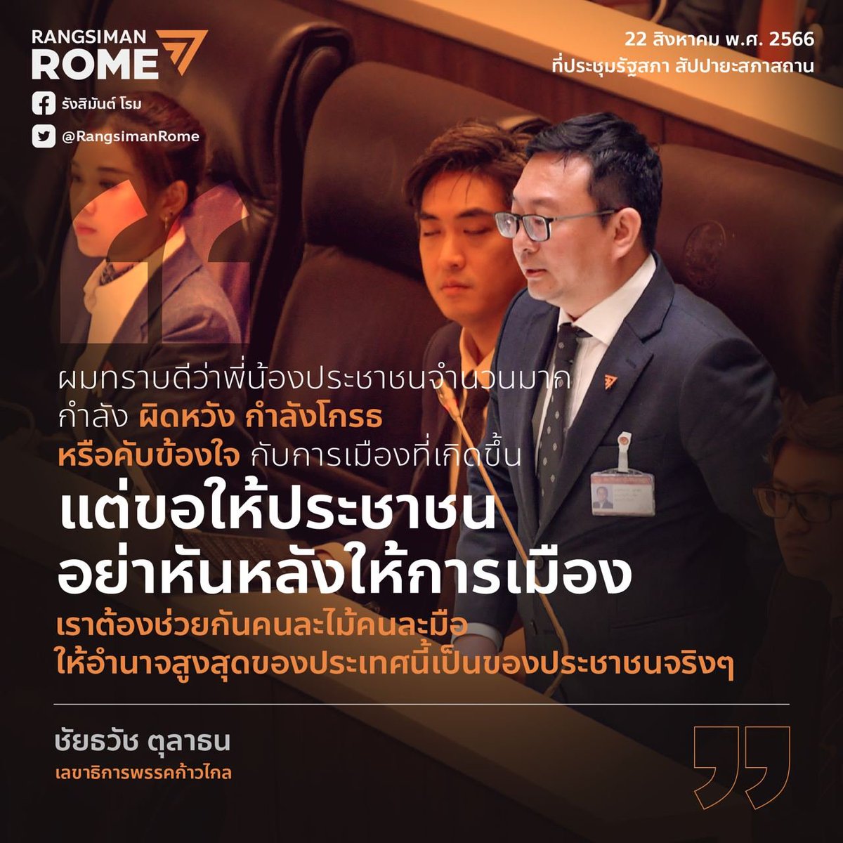 RangsimanRome's tweet photo. "ผมอยากเรียนไปยังพี่น้องประชาชน ผมทราบดีว่าพี่น้องประชาชนจำนวนมากนับล้านคนกำลังผิดหวัง กำลังโกรธ หรือกำลังคับข้องใจกับการเมืองที่เกิดขึ้น แต่ผมอยากจะเรียนพี่น้องประชาชนว่าการเลือกตั้งที่ผ่านมามันได้สะท้อนว่าสังคมไทยได้เปลี่ยนแปลงไปแล้ว แต่มันอาจยังเปลี่ยนไม่มากพอ ดังนั้นแม้ท่านจะไม่พอใจ ท่านจะผิดหวัง ท่าจะคับข้องใจ แต่ขออย่าหันหลังให้กับการเมือง เราต้องช่วยกันคนละไม้คนละมือ เข้ามามีส่วนร่วมทางการเมืองและเปลี่ยนแปลงมันให้ได้ ทำให้การเมืองของเรา ระบอบประชาธิปไตยของเราเป็นประชาธิปไตยจริงๆ ทำให้อำนาจสูงสุดของประเทศนี้เป็นของประชาชนจริงๆ"

ชัยธวัช ตุลาธน ส.ส. และเลขาธิปการพรรคก้าวไกล
อภิปรายในวาระการเลือกนายกรัฐมนตรี
22 ส.ค. 66