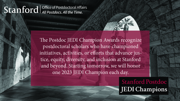 The Postdoc JEDI Champion Awards recognize postdoctoral scholars who have championed initiatives, activities, or efforts that advance justice, equity, diversity, and inclusion at Stanford and beyond. Starting tomorrow, we will honor one of our #PostdocJEDIChampions2023 each day.