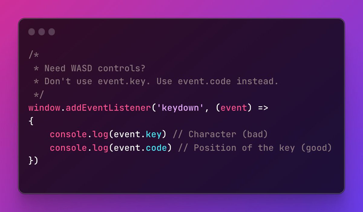 When creating web games with WASD controls, don't use 'event.key'. In some countries we use different keyboard layouts (AZERTY in France) and we won't be able to play your game. Instead, use 'event.code'.