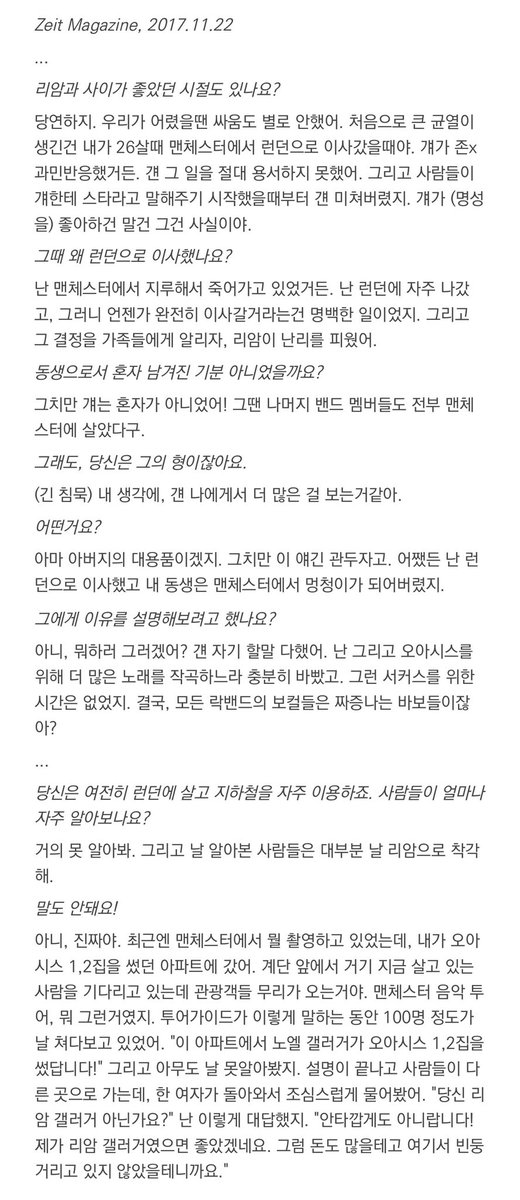 thegirlwxray's tweet image. 노엘

처음으로 큰 균열이 생긴건 내가 26살때 맨체스터에서 런던으로 이사갔을때야. 걔가 존x 과민반응했거든. 걘 그 일을 절대 용서하지 못했어.

(긴 침묵) 내 생각에, 걘 나에게서 더 많은 걸 보는거같아. 아마 아버지의 대용품이겠지. 

그리고 날 알아본 사람들은 대부분 날 리암으로 착각해.