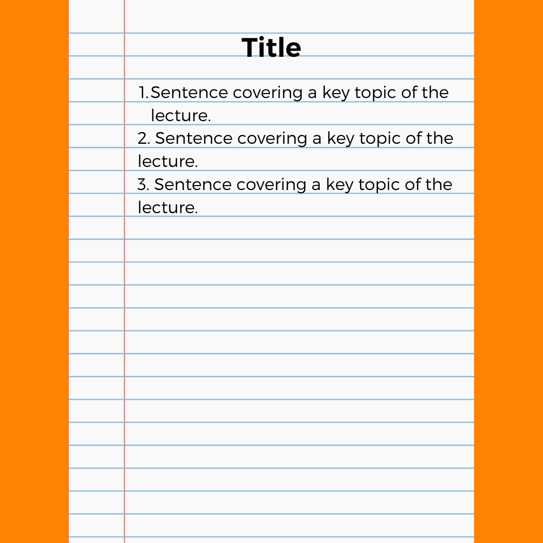 Sentence Method - If the teacher is moving quickly, use this method to capture thoughts. Write one sentence for each important point. Revisit your thoughts after class to continue adding to your notes.