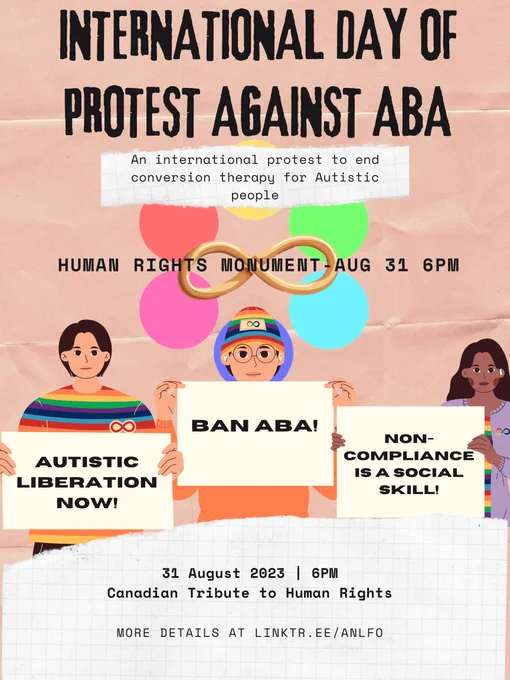 A poster for an event in Ottawa for "INTERNATIONAL DAY OF PROTEST AGAINST ABA". A subheading reads "An international protest to end conversion therapy for Autistic people". Another text box reads "HUMAN RIGHTS MONUMENT-AUG 31 6PM". Behind that is the logo for the organization which posted this tweet, The Autistic and Neurodivergent Liberation Front of Ottawa. It's a gold infinity loop with six differently coloured circles arranged in a circle behind the loop. Below that are 3 depictions of Neurodiversity activists of different racial and gender backgrounds, each holding signs which read, from left to right, "Autistic Liberation Now!", "BAN ABA!" and "NON-COMPLIANCE IS A SOCIAL SKILL!". Below that is another section of text detailing the date, time, and location which reads "31 August 2023 6PM Canadian Tribute to Human Rights". More Details at Linktr.ee/ANLFO
