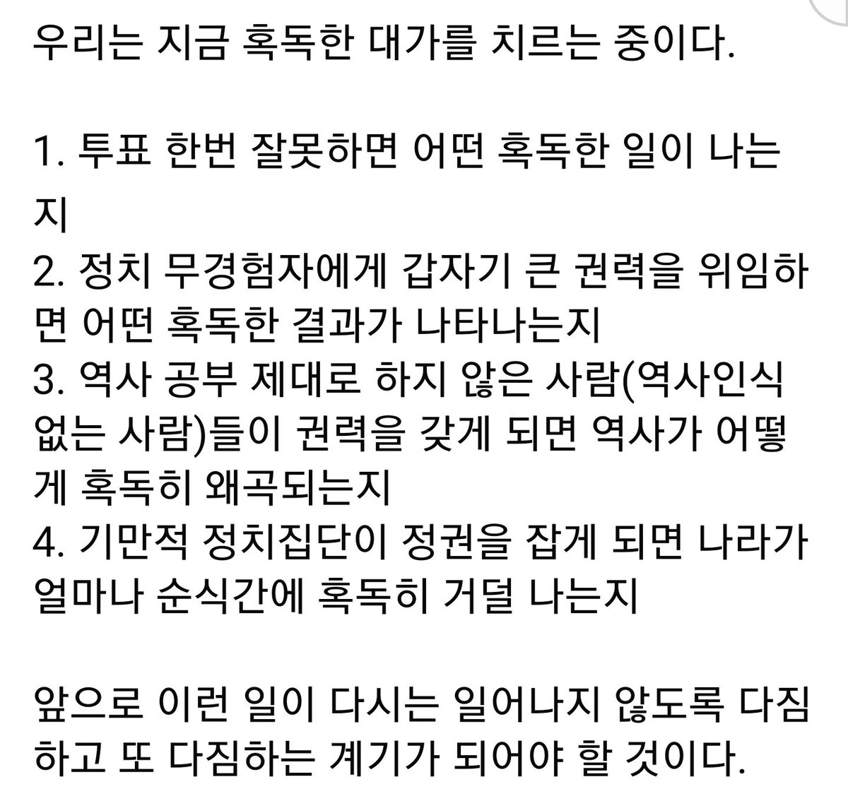 한양대 로스쿨 박찬운 교수님

우리는 지금 혹독한 대가를 치르는 중이다.

1. 투표 한번 잘못하면 어떤 혹독한 일이 나는지
2. 정치 무경험자에게 갑자기 큰 권력을 위임하면 어떤 혹독한 결과가 나타나는지