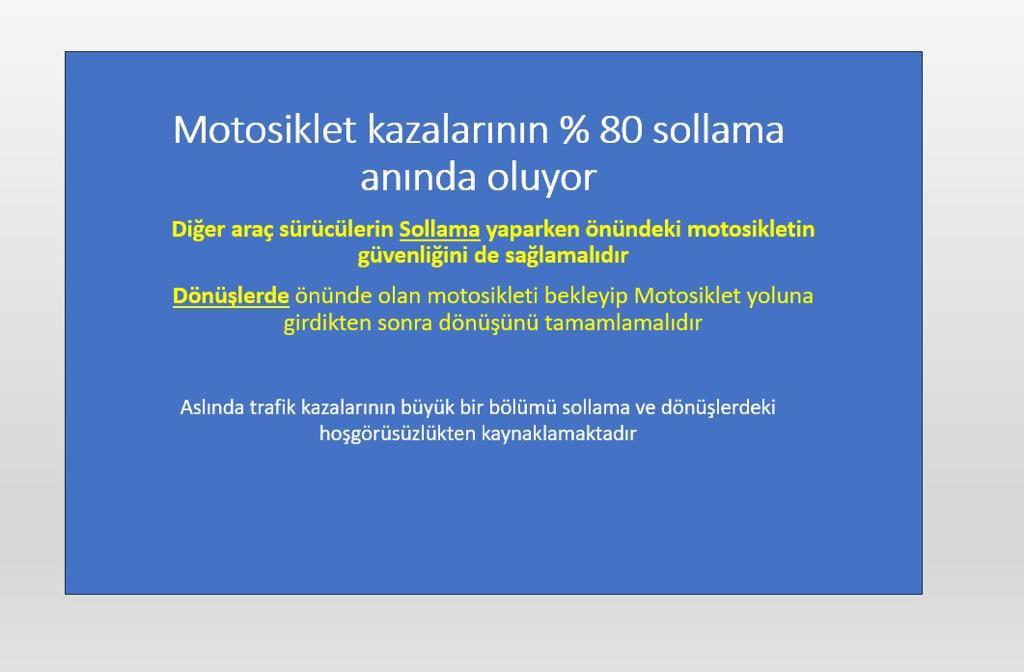 Yapılan araştırmalarda motosiklet sayısı artar ülkelerde kaza sayıları azalıyor

Motosiklet kazalarının % 80 sollama anında oluyor,

Mutlaka kask, korumalı motosiklet montu ve pantolonu, motosiklet botu ve eldivenleri her sürüşte kullanılmalıdır.