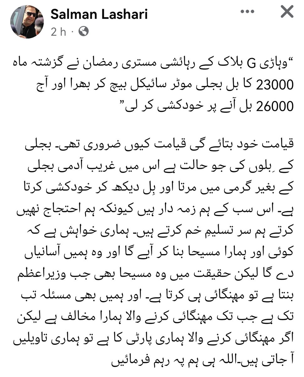 SdqJaan's tweet photo. ڈاکٹر سلمان لشاری فیس بک پر لکھتے ہیں کہ
“وہاڑی G بلاک کے رہائشی مستری رمضان نے گزشتہ ماہ 23000 کا بجلی بل موٹر سائیکل بیچ کر بھرا اور آج 26000 بل آنے پر خودکشی کر لی”

قیامت خود بتائے گی قیامت کیوں ضروری تھی۔ بجلی کے  ِبلوں کی جو حالت ہے اس میں غریب آدمی بجلی کے بغیر گرمی میں مرتا اور بِل دیکھ کر خودکشی کرتا ہے۔ اس سب کے ہم زمہ دار ہیں کیونکہ ہم احتجاج نہیں کرتے ہم سر تسلیمِ خم کرتے ہیں۔ ہماری خواہش ہے کہ کوئی اور ہمارا مسیحا بنا کر آیے گا اور وہ ہمیں آسانیاں دے گا لیکن حقیقت میں وہ مسیحا بھی جب وزیراعظم بنتا ہے تو مہنگائی ہی کرتا ہے۔ اور ہمیں بھی مسئلہ تب تک ہے جب تک مہنگائی کرنے والا ہمارا مخالف ہے لیکن اگر مہنگائی کرنے والا ہماری پارٹی کا ہے تو ہماری تاویلیں آ جاتی ہیں۔اللہ ہی ہم پہ رہم فرمائیں