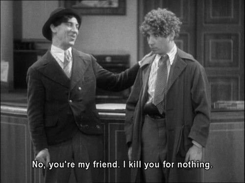 #Chico: Right now I'd do anything for money. I'd kill somebody for money. I'd kill *you* for money. #Chico: Ha ha ha. Ah, no. You're my friend. I'd kill you for nothing. #TheCocoanuts 1929.