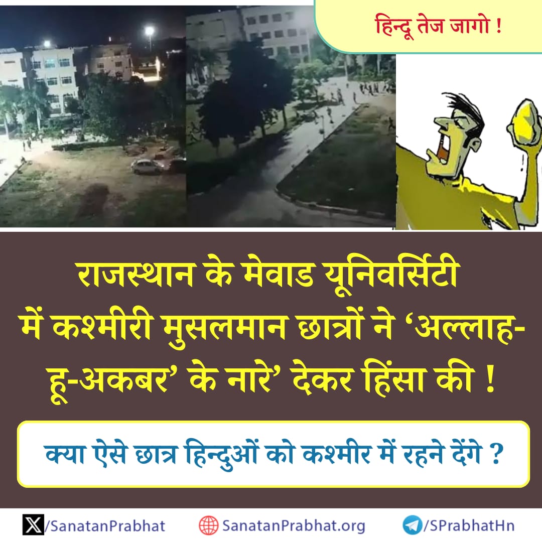 जागो !

#Rajasthan के #MewarUniversity में कश्मीरी विशिष्ट समुदाय के छात्रों ने ‘अल्लाह-हू-अकबर’ के  नारे’ देकर हिंसा की !

👉🏻  क्या ऐसे छात्र हिन्दुओं को #Kashmir में रहने देंगे ?

राजस्‍थान मेें #Congress की सरकार होने के कारण वहां पाकिस्‍तानी राज के समान स्‍थिति है ।