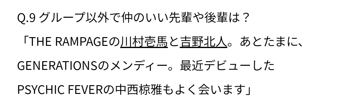 ㄴㅁㄹ 10월호의 인터뷰 중

🗣 산다이메 외의 친한 선배나 후배는?
🐺 람페이지의 카즈마와 호쿠토. 그리고 가끔 제네레이션즈의 멘디. 최근 데뷔한 싸이킥 피버의 나카니시 료가도 자주 만납니다.