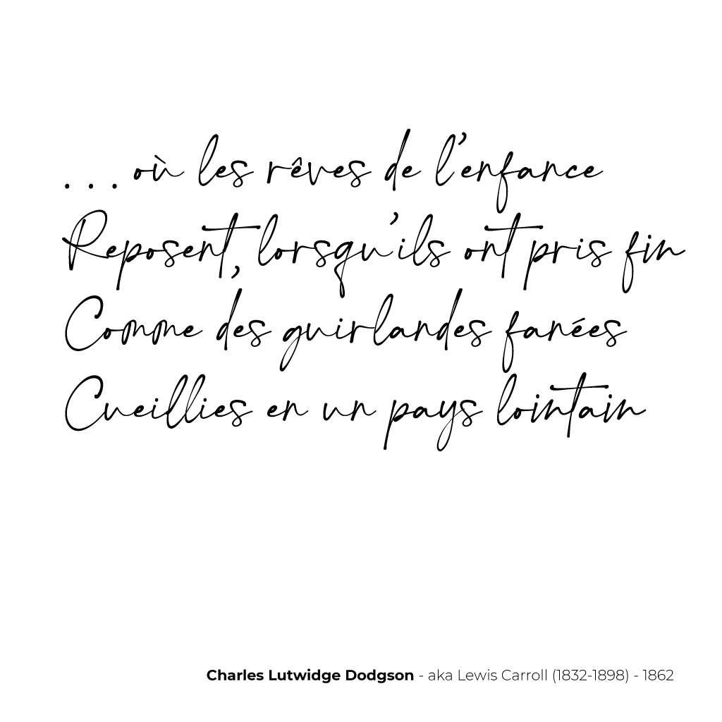 . . . où les rêves de l’enfance
Reposent, lorsqu’ils ont pris fin
Comme des guirlandes fanées
Cueillies en un pays lointain 
- Charles Lutwidge Dodgson - aka Lewis Carroll (1832-1898) - 1862