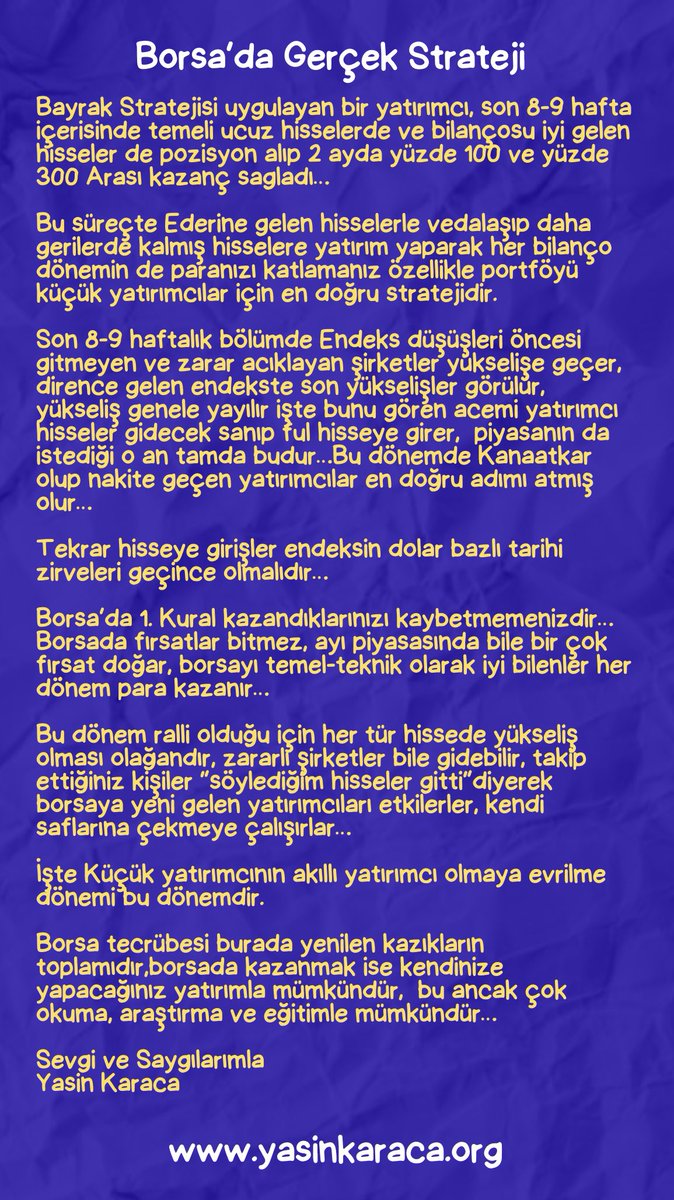 YKaraca1907's tweet photo. 👍Borsa’da Gerçek Strateji🔽🔽🔽

Bayrak Stratejisi uygulayan bir yatırımcı, son 8-9 hafta içerisinde temeli ucuz hisselerde ve bilançosu iyi gelen hisseler de pozisyon alıp 2 ayda yüzde 100 ve yüzde 300 Arası kazanç sagladı… 

Bu süreçte Ederine gelen hisselerle vedalaşıp daha gerilerde kalmış hisselere yatırım yaparak her bilanço dönemin de paranızı katlamanız özellikle portföyü küçük yatırımcılar için en doğru stratejidir. 

Son 8-9 haftalık bölümde Endeks düşüşleri öncesi gitmeyen ve zarar acıklayan şirketler yükselişe geçer, dirence gelen endekste son yükselişler görülür, yükseliş genele yayılır işte bunu gören acemi yatırımcı hisseler gidecek sanıp ful hisseye girer,  piyasanın da istediği o an tamda budur…Bu dönemde Kanaatkar olup nakite geçen yatırımcılar en doğru adımı atmış olur… 

Tekrar hisseye girişler endeksin dolar bazlı tarihi zirveleri geçince olmalıdır…

Borsa’da 1. Kural kazandıklarınızı kaybetmemenizdir… Borsada fırsatlar bitmez, ayı piyasasında bile bir çok fırsat doğar, borsayı temel-teknik olarak iyi bilenler her dönem para kazanır… 

Bu dönem ralli olduğu için her tür hissede yükseliş olması olağandır, zararlı şirketler bile gidebilir, takip ettiğiniz kişiler “söylediğim hisseler gitti”diyerek borsaya yeni gelen yatırımcıları etkilerler, kendi saflarına çekmeye çalışırlar… 

İşte Küçük yatırımcının akıllı yatırımcı olmaya evrilme dönemi bu dönemdir.

Borsa tecrübesi burada yenilen kazıkların toplamıdır,borsada kazanmak ise kendinize yapacağınız yatırımla mümkündür,  bu ancak çok okuma, araştırma ve eğitimle mümkündür… 

Sevgi ve Saygılarımla 
Yasin Karaca
