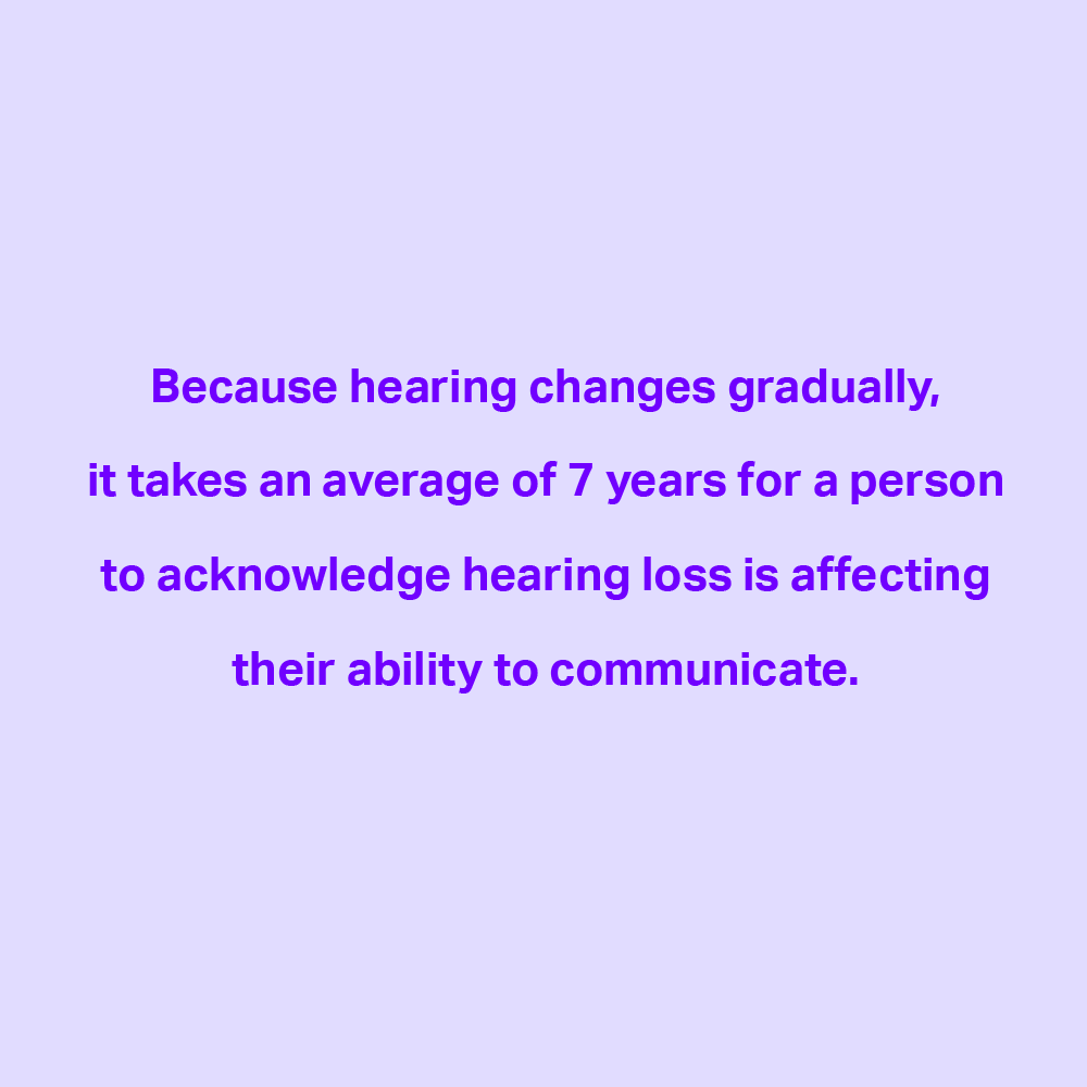 IS YOUR HEARING CHANGING?

Hearing changes over time for a variety of reasons. The difference is almost always gradual, usually occurring over the years. Those closest to the person with untreated hearing loss will often notice it first.