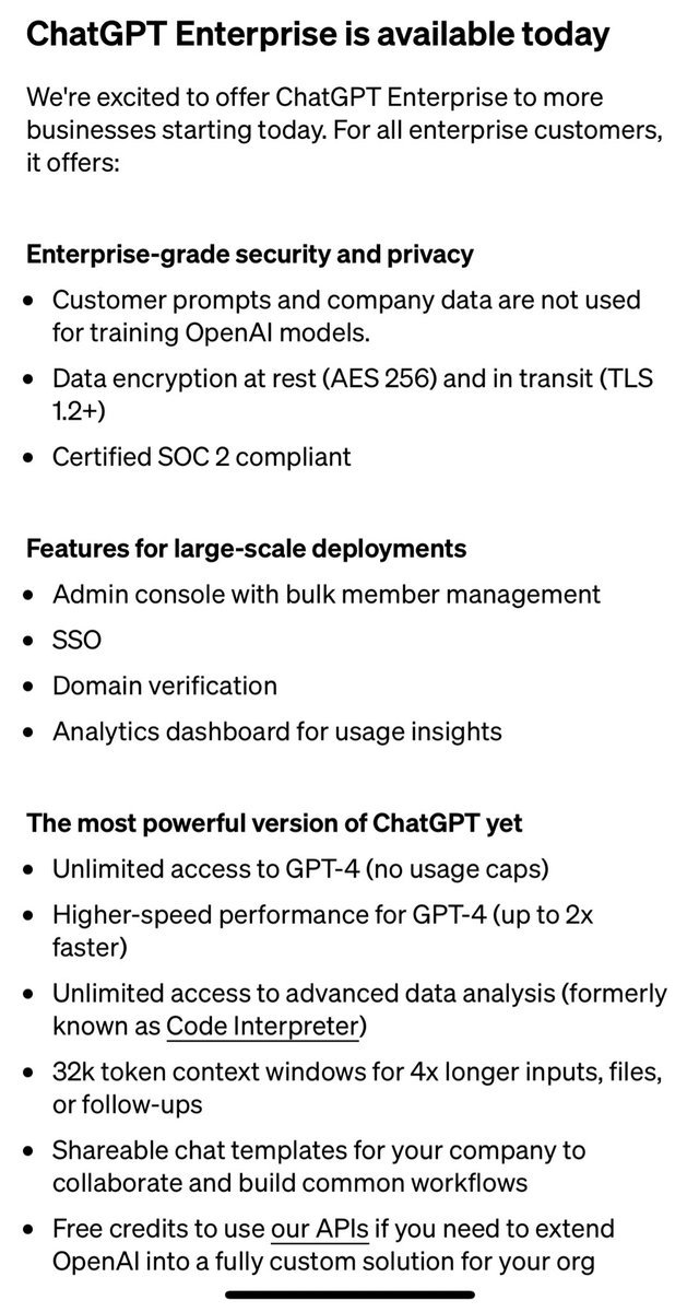 ChatGPT Enterprise: the beginning of the end of many B2B thin wrapper startups.

Finally addresses the data privacy (“no training” commitment) and security issues. Extra goodies are long context (32k), 2x faster inference, and Code Interpreter. 

I bet the App Store will be next