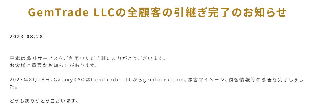 FX_GEMFOREX_'s tweet photo. GemTrade LLCの全顧客の引継ぎ完了のお知らせ
2023.08.28

平素は弊社サービスをご利用いただき誠にありがとうございます。
お客様に重要なお知らせがあります。

2023年8月28日、GalaxyDAOはGemTrade LLCからgemforex .com、顧客マイページ、顧客情報等の移管を完了しました。

どうもありがとうございます。

#GEMFOREX 

Notice of completion of takeover of all customers of GemTrade LLC
2023.08.28
 
Thank you for using our service.
We have important news for our customers.

On August 28, 2023, GalaxyDAO completed the transfer of gemforex .com, customer My Page, customer information, etc. from GemTrade LLC.

Thank you very much.