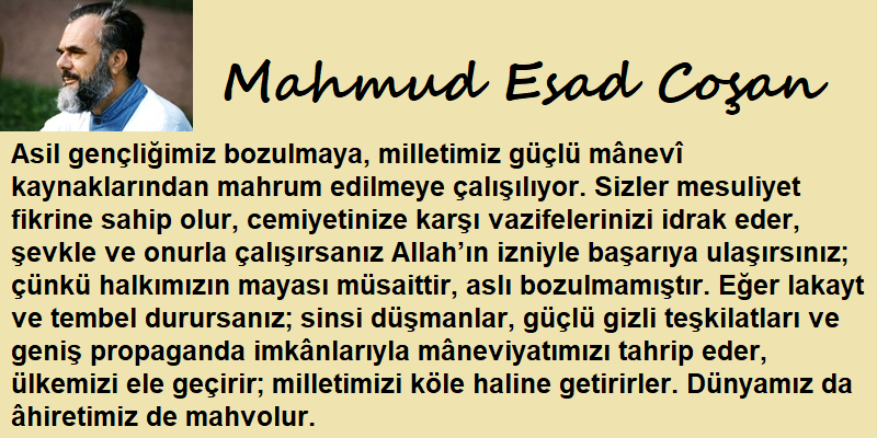 Asil gençliğimiz bozulmaya, milletimiz güçlü mânevî kaynaklarından mahrum edilmeye çalışılıyor. Sizler mesuliyet fikrine sahip olur, cemiyetinize karşı vazifelerinizi idrak eder, şevkle ve onurla çalışırsanız Allah’ın izniyle başarıya ulaşırsınız Mahmud Esad Coşan