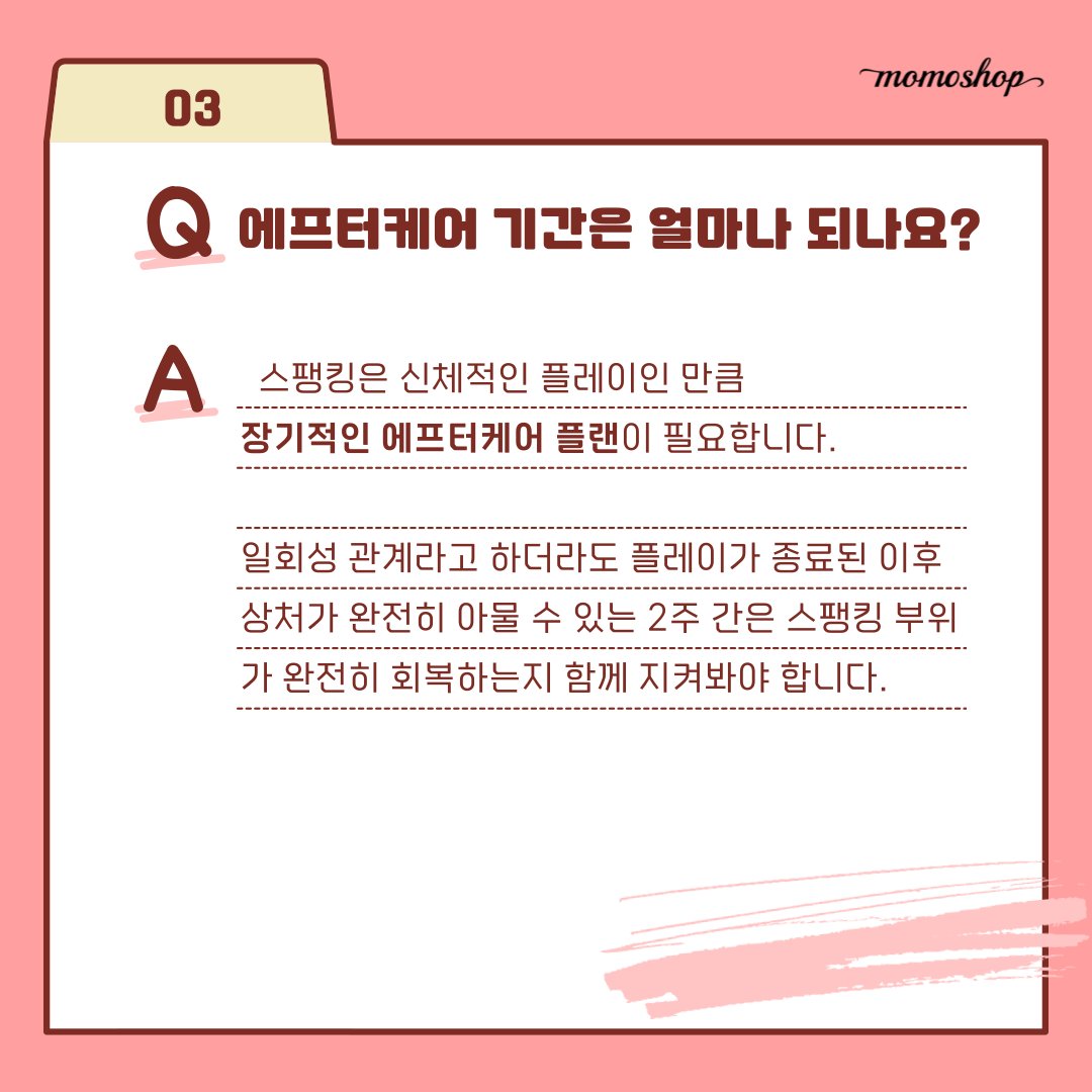 <스팽킹 플레이 에프터 케어> 마지막 3편!

③ 스팽킹 플레이 FAQ 💭

스팽킹 플레이 후 필수 단계인 🩹에프터 케어(After Care) 3편에서는 그동안 많은 분들께서 문의주셨던 사항들을 자주 묻는 질문으로 정리했습니다.

#모모샵 에서는 앞으로도 다양하고 유용한 콘텐츠 카드뉴스로 찾아올게요🍑