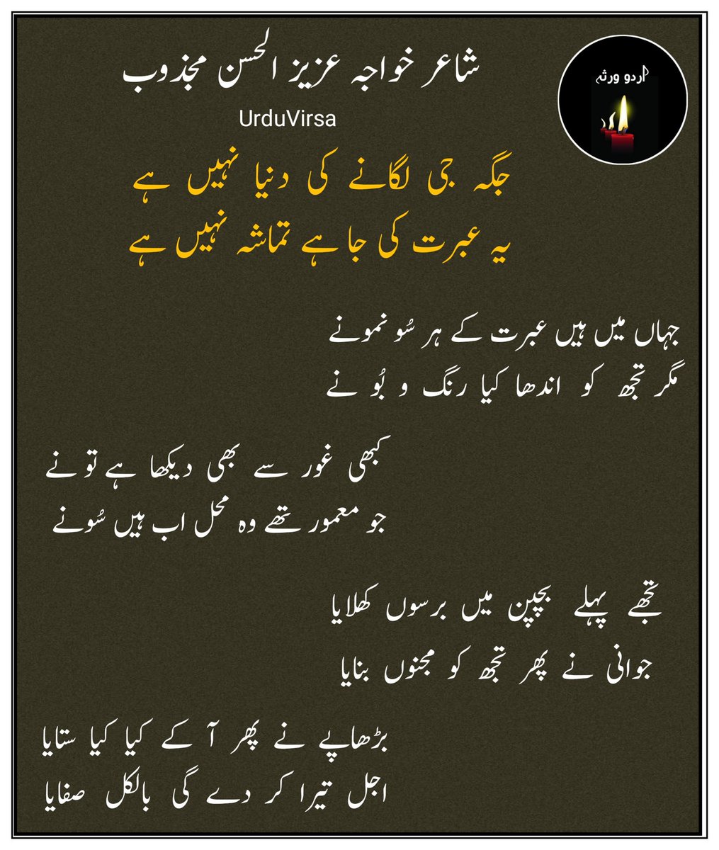 UrduVirsa's tweet photo. شاعر خواجہ عزیز الحسن مجذوب

جگہ  جی لگانے  کی  دنیا  نہیں ہے
یہ عبرت کی جا ہے تماشہ نہیں ہے

جہاں میں ہیں عبرت کے ہر سُو نمونے
مگر  تجھ  کو  اندھا کیا رنگ و بُو نے

کبھی  غور  سے  بھی  دیکھا  ہے تو نے
جو معمور تھے وہ محل اب ہیں سُونے

جگہ   جی  لگانے  کی  دنیا   نہیں   ہے
یہ  عبرت  کی  جا  ہے  تماشہ نہیں ہے

ملے  خاک  میں  اہلِ  شاں  کیسے کیسے
مکیں  ہو  گئے   لا   مکاں   کیسے  کیسے

ہوے  ناموَر   بے   نشاں   کیسے   کیسے
زمیں  کھا   گئی   آسماں  کیسے  کیسے

جگہ  جی   لگانے   کی   دنیا   نہیں  ہے
یہ  عبرت  کی  جا  ہے  تماشہ  نہیں  ہے

اجل ہی  نے چھوڑا نہ کسریٰ  نہ  دارا
اسی  سے  سکندر سا  فاتح  بھی ہارا

ہر ایک چھوڑ کے کیاکیا حسرت سدھارا
پڑا   رہ   گیا   سب   یہیں   ٹھاٹ  سارا

جگہ   جی  لگانے  کی   دنیا   نہیں   ہے
یہ  عبرت  کی  جا  ہے  تماشہ  نہیں  ہے

تجھے  پہلے  بچپن  میں  برسوں  کھلایا
جوانی نے  پھر  تجھ  کو مجنوں بنایا

بڑھاپے  نے  پھر  آ  کے  کیا  کیا  ستایا
اجل  تیرا  کر   دے  گی  بالکل صفایا

جگہ  جی   لگانے  کی  دنیا   نہیں   ہے
یہ  عبرت  کی  جا  ہے  تماشہ نہیں ہے

یہی تجھ کو دھُن ہے رہُوں سب سے بالا
ہو    زینت    نرالی    ہو    فیشن    نرالا

جیا  کرتا  ہے  کیا  یونہی  مرنے  والا؟
تجھے حسنِ ظاہر نے دھوکے میں ڈالا

کؤی تیری غفلت کی  ہے  انتہا  بھی؟
جنون چھوڑ کر اب ہوش میں آ بھی

جگہ   جی   لگانے  کی  دنیا  نہیں   ہے
یہ  عبرت  کی  جا  ہے  تماشہ  نہیں ہے