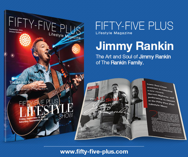 Fifty-Five Plus Lifestyle Magazine September 2023
The Art and Soul of Jimmy Rankin
fifty-five-plus.com #fiftyfivepluslifestylemagazine