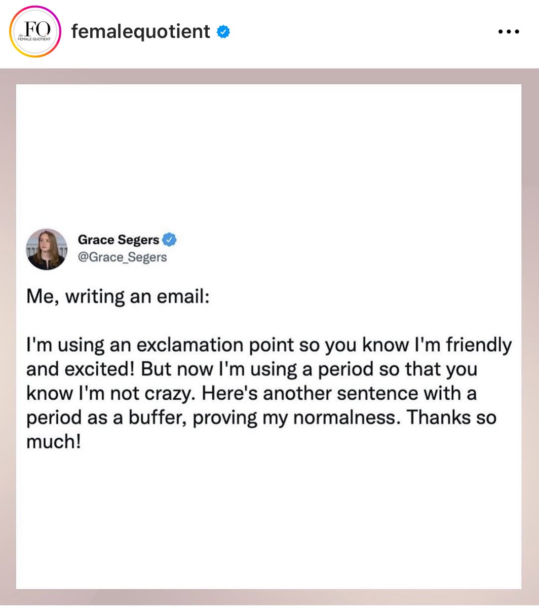 This is so me!  It’s a gendered thing.  Women must do mental gymnastics before every word we communicate because the world judges us not by the content of what we’re saying, but by the 'likability' of our delivery. It’s okay, though- no worries!