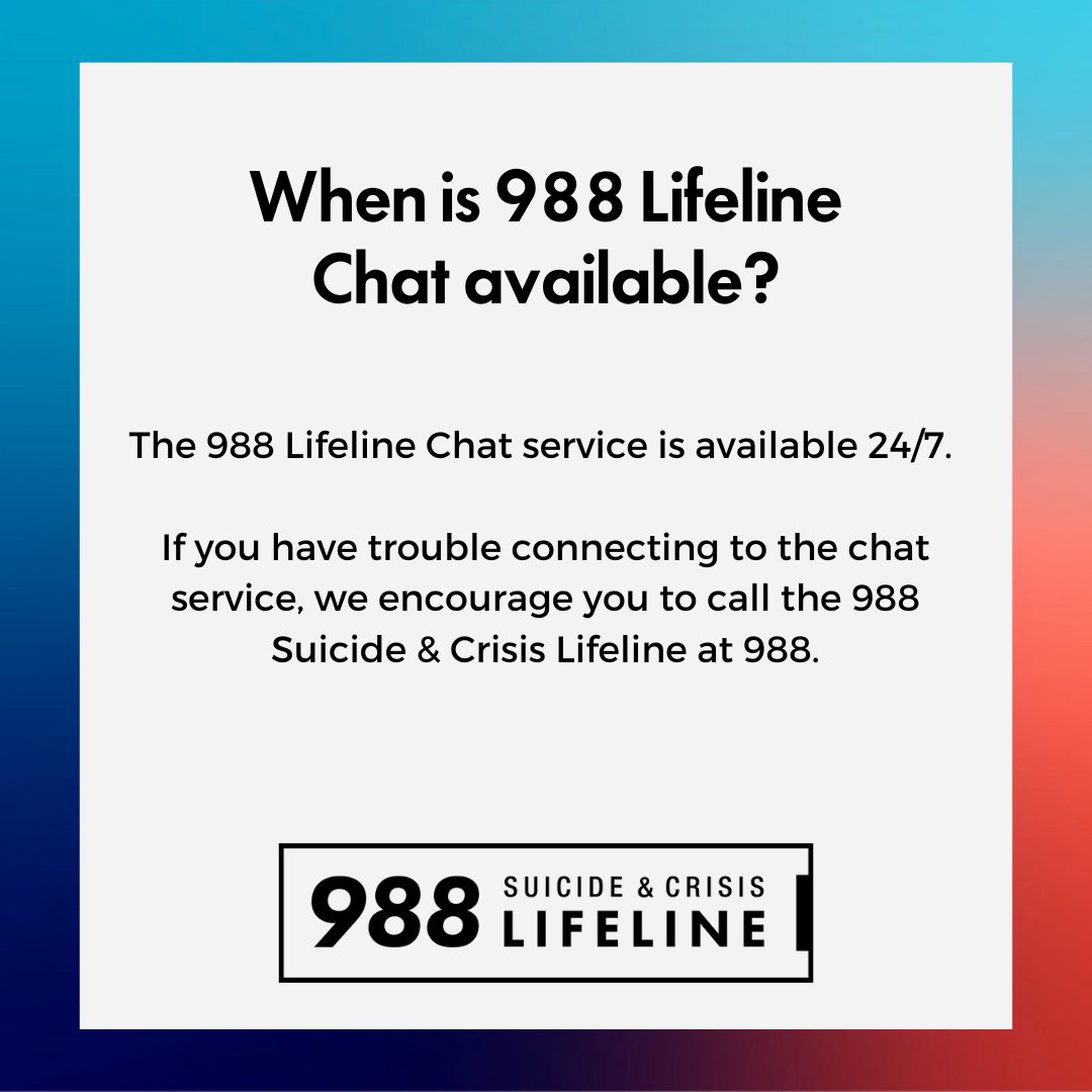Q: When is 988 Lifeline Chat available?

A: The 988 Lifeline Chat service is available 24/7. If you have trouble connecting to the chat service, we encourage you to call the 988 Suicide &amp; Crisis Lifeline at 988.