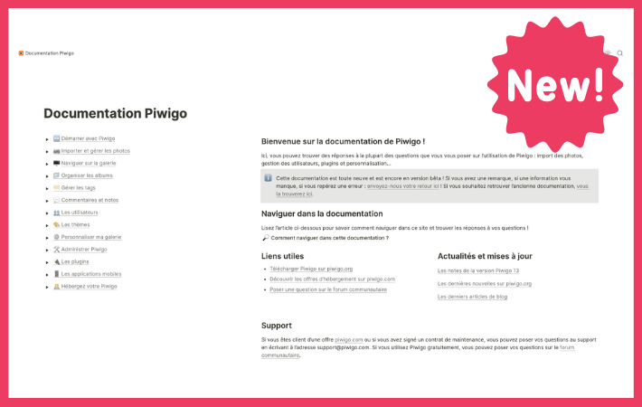 ℹ️ Vous étiez nombreux à l'attendre : après des mois de travail, la nouvelle documentation utilisateur de Piwigo est disponible (pour le moment, en français uniquement).

Elle est disponible ici : doc-fr.piwigo.org

On attend vos retours !
