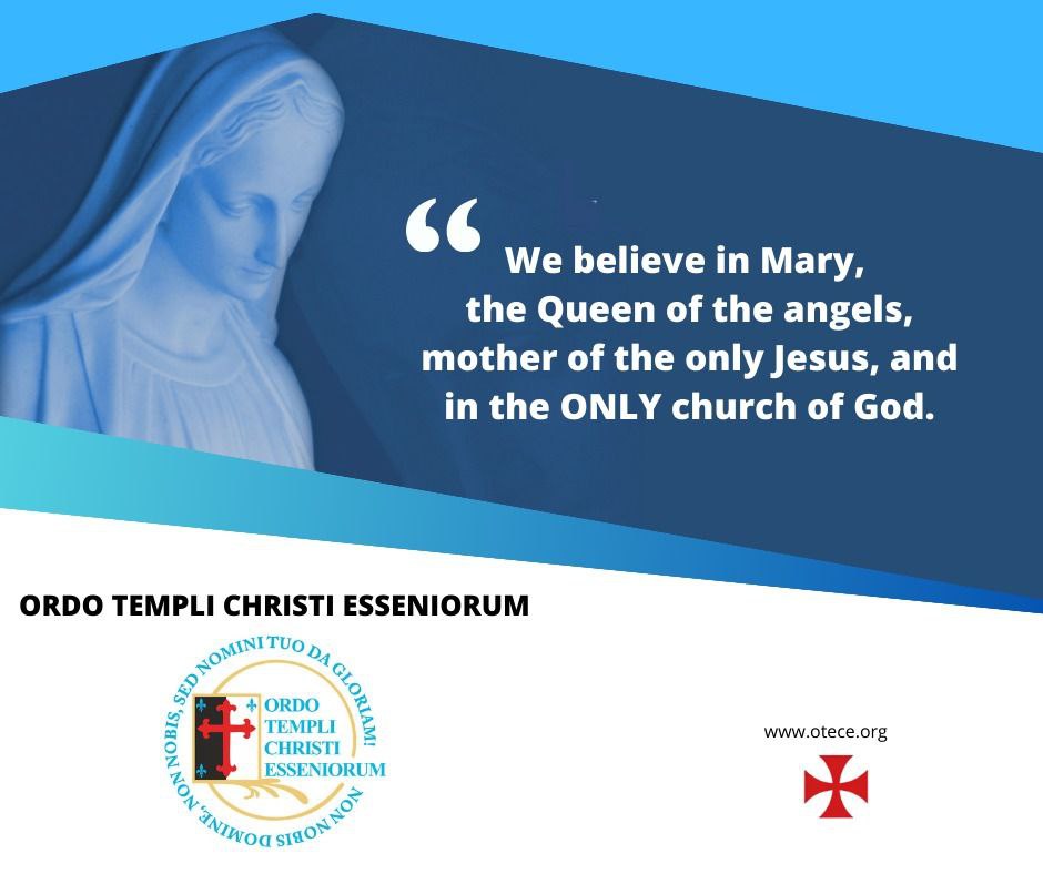 ORDO TEMPLI CHRISTI ESSENIORUM

We believe in Mary, the Queen of the angels, mother of the only Jesus, and in the ONLY church of God.

'Praise the Lord, you his angels, you mighty ones who do his bidding, who obey his word'. Psalm 103:20

#OTECE #templars #QueenOfAngels #angels
