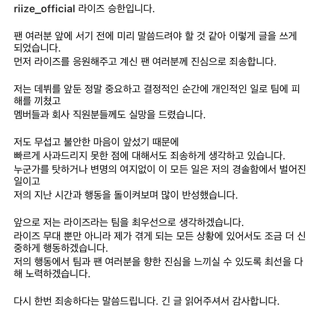 justchanyoung's tweet photo. hello I am seunghan 

I thought I should tell you before I stand in front of you all, so I wrote this. First of all, I sincerely apologize to the fans who are supporting RIIZE. 

I have caused personal damage to the team at a very important and decisive moment before my debut, and I have also been disappointed the members and the staff. 

I'm also sorry that I couldn't apologize quickly because I was scared and anxious. All of this happened out of my rashness, without any excuse or blaming someone, and I reflected a lot on my past time and actions. 

From now on, I will put RIIZE first. I'll be  more careful not only on the stage, but also in every situation I go through. 

I will do my best so that you can feel my sincerity towards the team and fans through my actions. 

Once again, I'm sorry. 
Thank you for reading this long article.