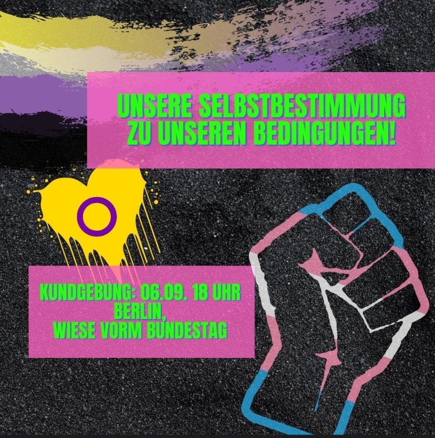 Kundgebung 6.9. um 18:00 vorm Bundestag - jetzt mit neuem Titel: 

Unsere Selbstbestimmung zu Unseren Bedingungen!

Gegen Saunaparagraphen, Verfassungsschutzlisten &amp; Gefährdung von trans/inter/nicht binären Geflüchteten durchs Selbstbestimmungsgesetz.

#transLiberationNow