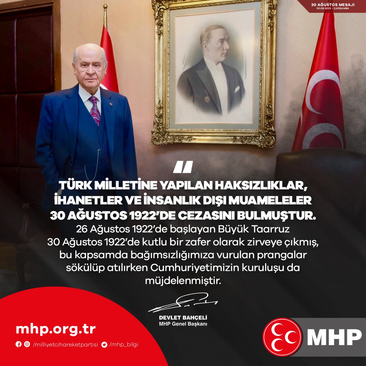 Türk milletine yapılan haksızlıklar, ihanetler ve insanlık dışı muameleler 30 Ağustos 1922’de cezasını bulmuştur.
26 Ağustos 1922’de başlayan Büyük Taarruz 30 Ağustos 1922’de kutlu bir zafer olarak zirveye çıkmış, bu kapsamda bağımsızlığımıza vurulan prangalar sökülüp atılırken