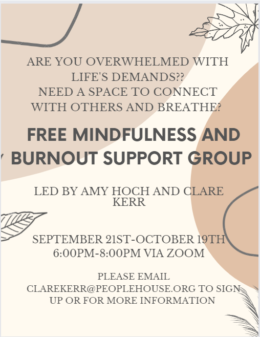 There is an upcoming free Mindfulness and Burnout Support group at People House!

Led by ACP Interns Amy Hoch and Clare Kerr

Thursdays 6pm-8pm, September 21st-October 19th

Please contact Clare Kerr with questions or to register: clarekerr@peoplehouse.org