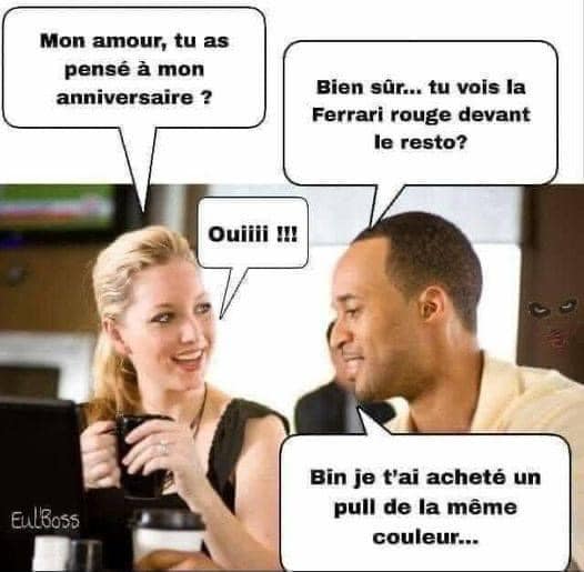 “My dear, have you thought about my birthday?”
“Of course! You see that red Ferrari in front of the restaurant?”
“Yes!!!”
“Well, I bought you a sweater of the same color.”