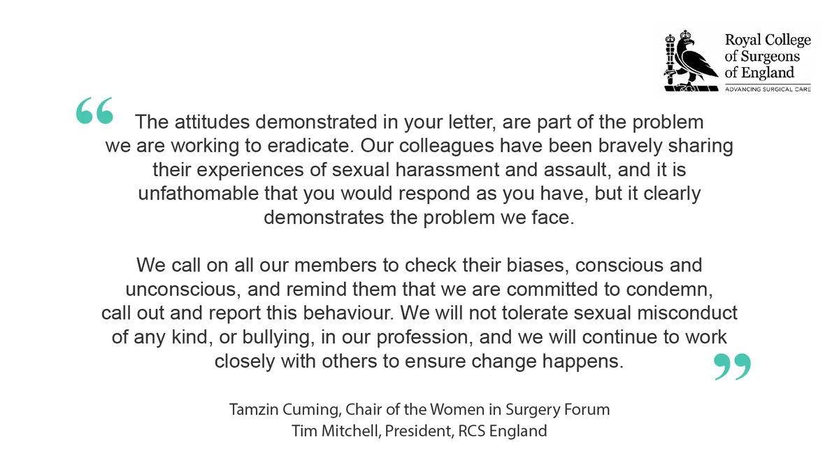 Statement reads: The attitudes demonstrated in your letter, are part of the problem we are working to eradicate. Our colleagues have been bravely sharing their experiences of sexual harassment and assault, and it is unfathomable that you would respond as you have, but it clearly demonstrates the problem we face.
We call on all our members to check their biases, conscious and unconscious, and remind them that we are committed to condemn, call out and report this behaviour. We will not tolerate sexual misconduct of any kind, or bullying, in our profession, and we will continue to work closely with others to ensure change happens